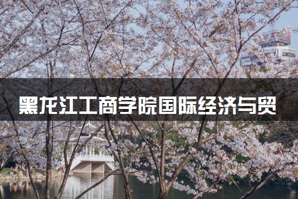 黑龙江工商学院国际经济与贸易专业怎么样 录取分数线多少
