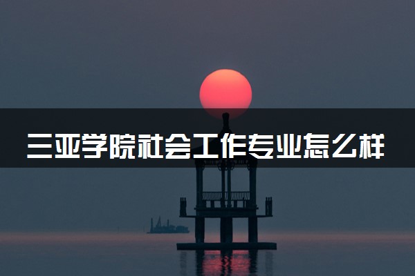 三亚学院社会工作专业怎么样 录取分数线多少