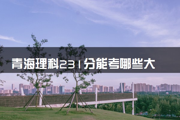 青海理科231分能考哪些大学 2025考生稳上的大学名单