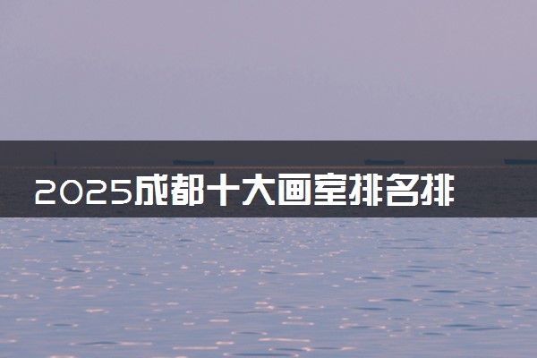 2025成都十大画室排名排行榜 哪个画室知名度高