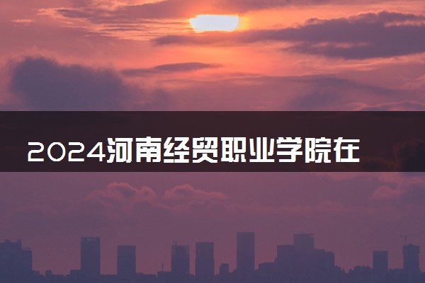 2024河南经贸职业学院在河北录取分数线 各专业分数及位次