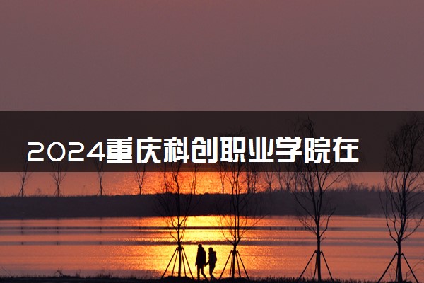 2024重庆科创职业学院在河北录取分数线 各专业分数及位次