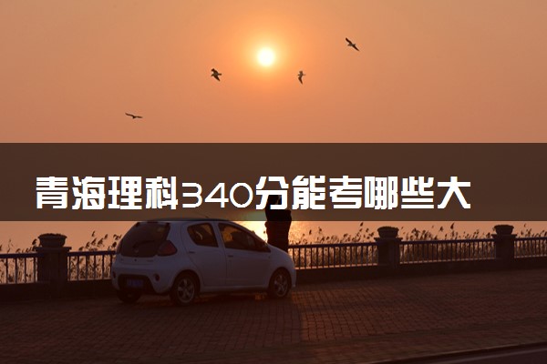 青海理科340分能考哪些大学 2025考生稳上的大学名单