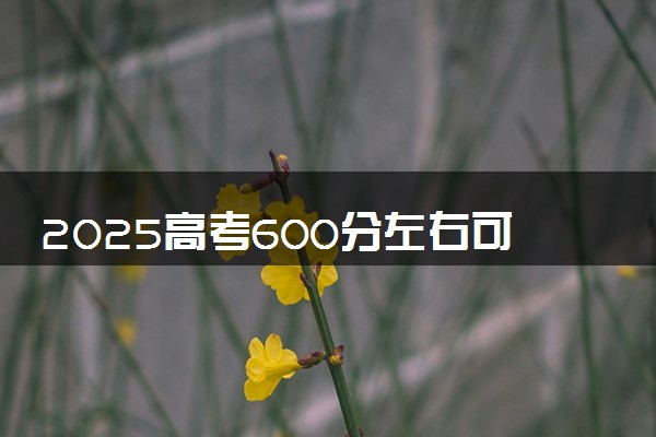 2025高考600分左右可以报哪些大学 有什么推荐