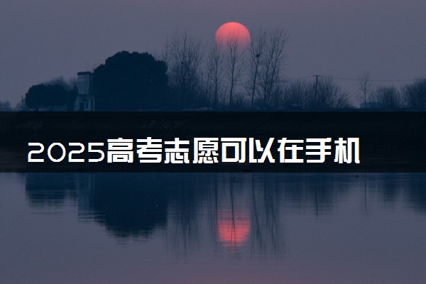 2025高考志愿可以在手机上填吗 有什么注意事项