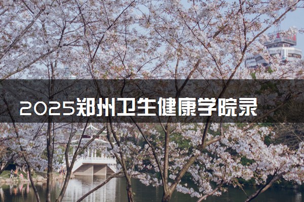 2025郑州卫生健康学院录取分数线是多少 各省最低分数线汇总