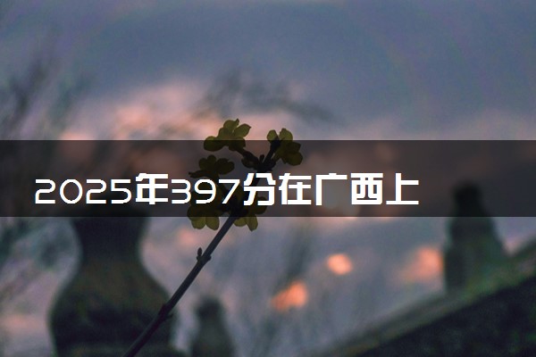 2025年397分在广西上什么大学好 近三年录取分数线是多少