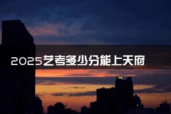 2025艺考多少分能上天府新区信息职业学院 最低分数线是多少