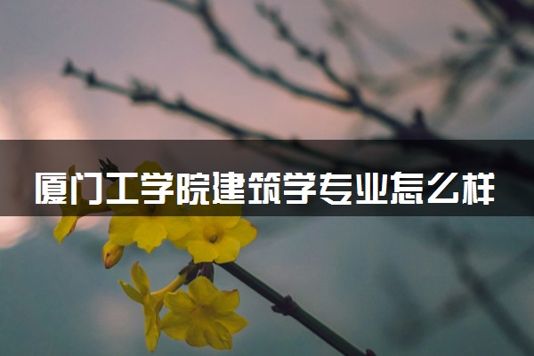 厦门工学院建筑学专业怎么样 录取分数线多少