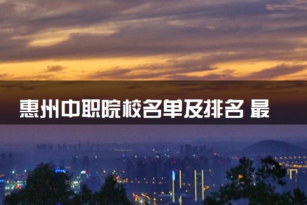 惠州中职院校名单及排名 最好的中专学校有哪些