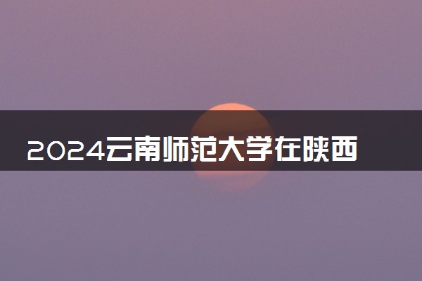 2024云南师范大学在陕西录取分数线 各专业分数及位次