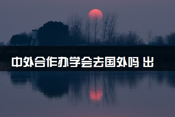 中外合作办学会去国外吗 出国后学费和国内一样吗