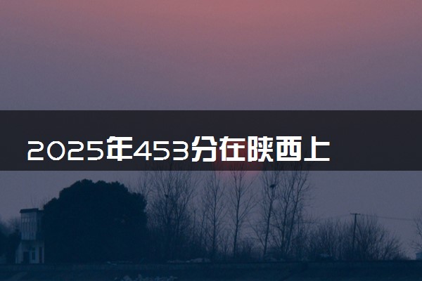 2025年453分在陕西上什么大学好 近三年录取分数线是多少
