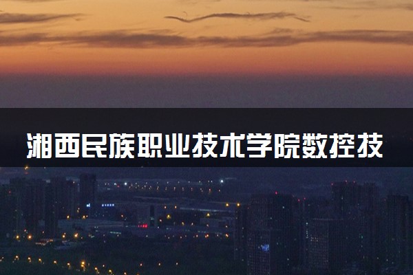 湘西民族职业技术学院数控技术专业怎么样 录取分数线多少