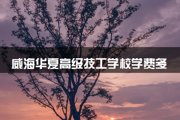 威海华夏高级技工学校学费多少钱及各专业收费标准