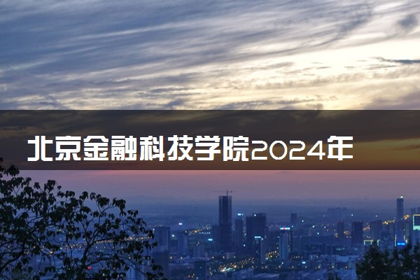 北京金融科技学院2024年各省录取分数线 多少分能考上