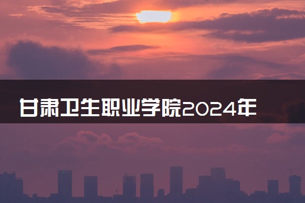 甘肃卫生职业学院2024年各省录取分数线 多少分能考上