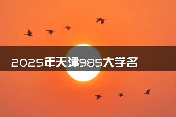 2025年天津985大学名单及录取分数线 全国排名第几