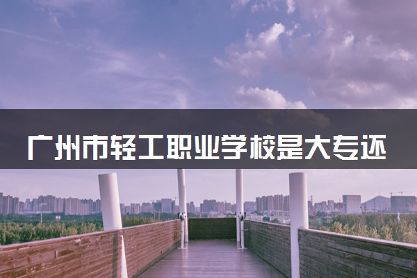 广州市轻工职业学校是大专还是中专 靠谱吗