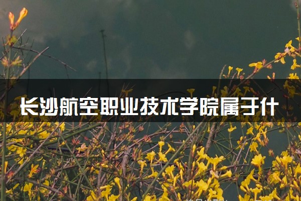长沙航空职业技术学院属于什么档次 学校好不好
