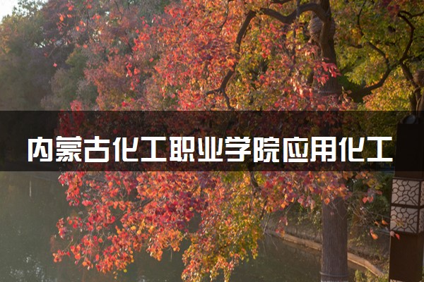内蒙古化工职业学院应用化工技术专业怎么样 录取分数线多少