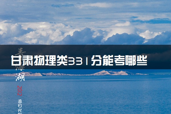 甘肃物理类331分能考哪些大学 2025考生稳上的大学名单