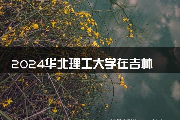 2024华北理工大学在吉林录取分数线 各专业分数及位次