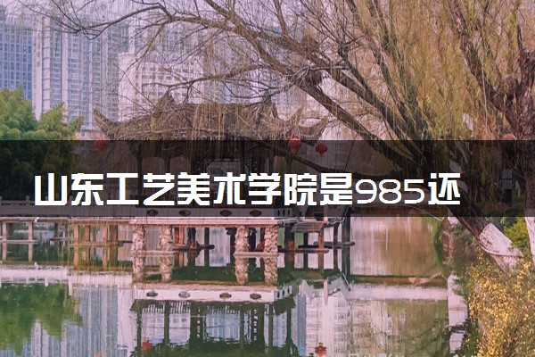 山东工艺美术学院是985还是211 含金量怎么样