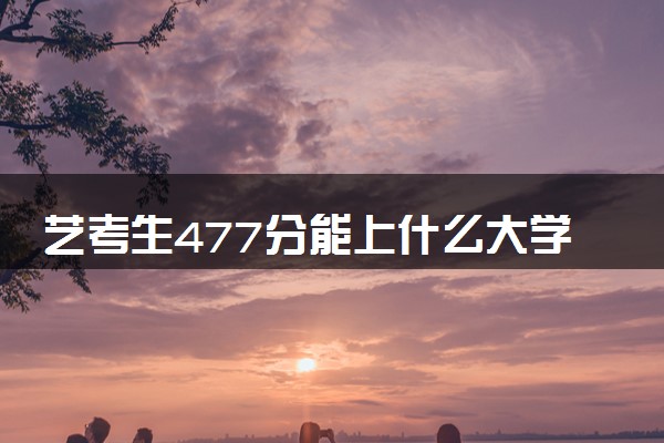 艺考生477分能上什么大学（2025考生参考）