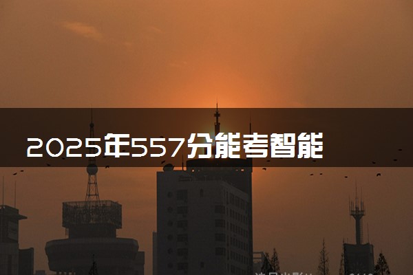 2025年557分能考智能建造专业吗 557分智能建造专业大学推荐