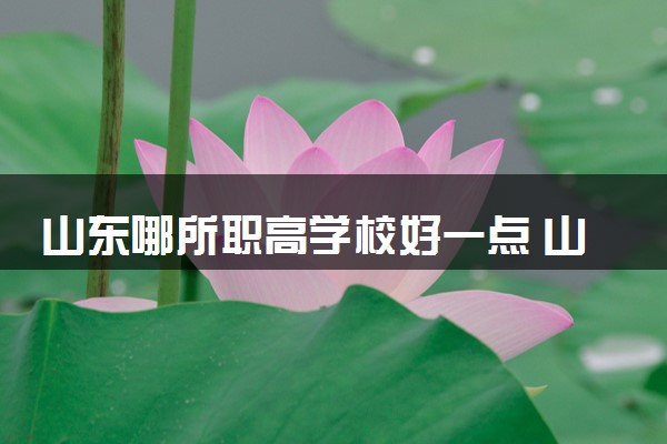 山东哪所职高学校好一点 山东正规职高推荐