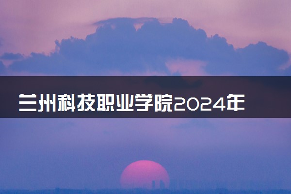 兰州科技职业学院2024年各省录取分数线 多少分能考上