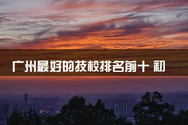 广州最好的技校排名前十 初中毕业能上的技校