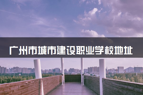 广州市城市建设职业学校地址在哪里 怎么去