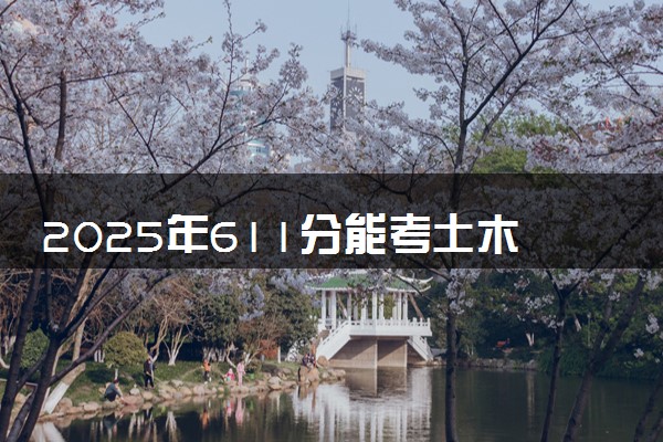 2025年611分能考土木工程专业吗 611分土木工程专业大学推荐
