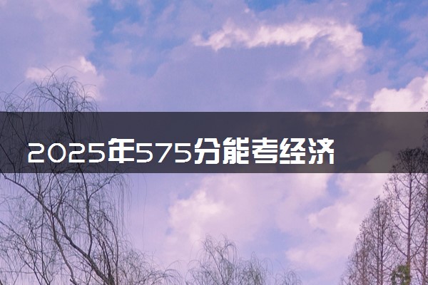 2025年575分能考经济学类专业吗 575分经济学类专业大学推荐