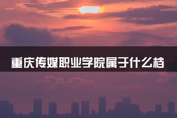 重庆传媒职业学院属于什么档次 学校好不好