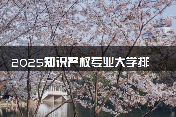 2025知识产权专业大学排名及录取分数线