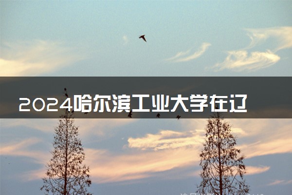 2024哈尔滨工业大学在辽宁录取分数线 各专业分数及位次