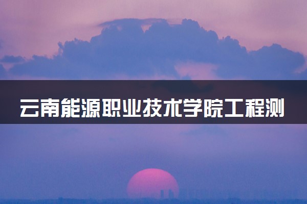云南能源职业技术学院工程测量技术专业怎么样 录取分数线多少
