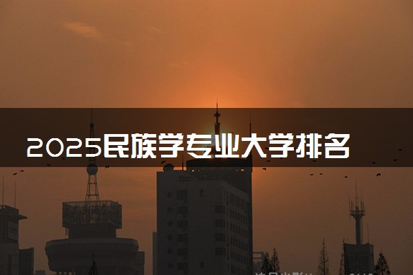 2025民族学专业大学排名及录取分数线