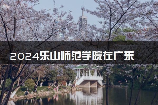 2024乐山师范学院在广东录取分数线 各专业分数及位次
