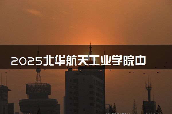 2025北华航天工业学院中外合作办学报名时间及录取条件