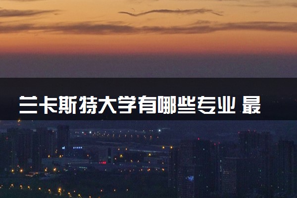 兰卡斯特大学有哪些专业 最厉害三个专业是什么