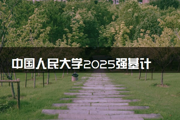 中国人民大学2025强基计划报名时间什么时候 多少分入围