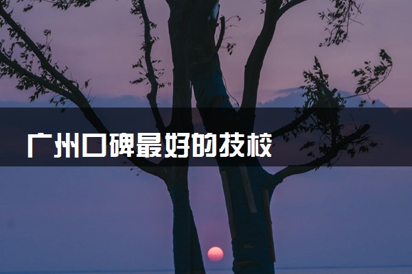 广州口碑最好的技校