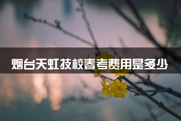 烟台天虹技校春考费用是多少