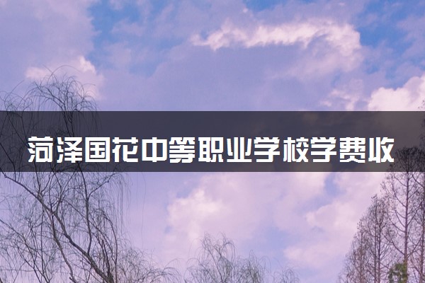 菏泽国花中等职业学校学费收费标准 学费是多少