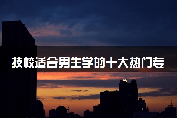 技校适合男生学的十大热门专业排名