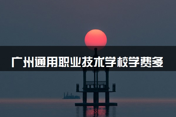 广州通用职业技术学校学费多少钱及专业收费标准